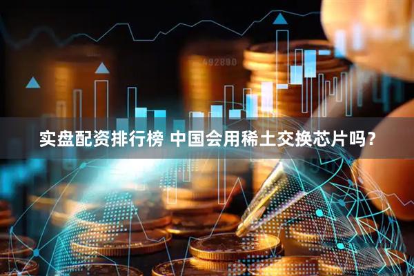 实盘配资排行榜 中国会用稀土交换芯片吗？