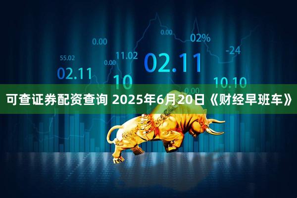 可查证券配资查询 2025年6月20日《财经早班车》