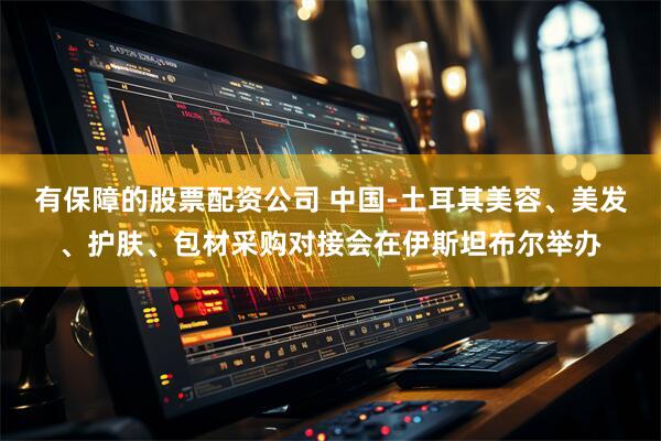 有保障的股票配资公司 中国-土耳其美容、美发、护肤、包材采购对接会在伊斯坦布尔举办