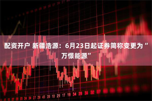 配资开户 新疆浩源：6月23日起证券简称变更为“万憬能源”