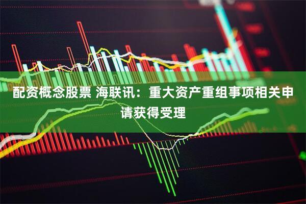 配资概念股票 海联讯：重大资产重组事项相关申请获得受理