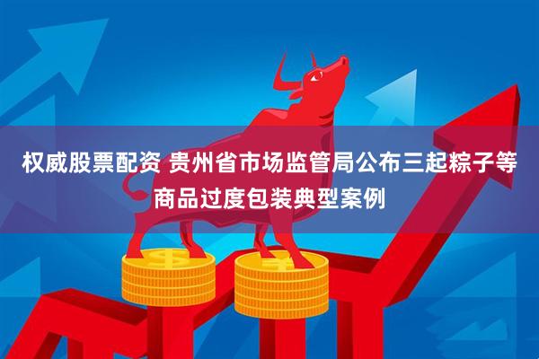 权威股票配资 贵州省市场监管局公布三起粽子等商品过度包装典型案例