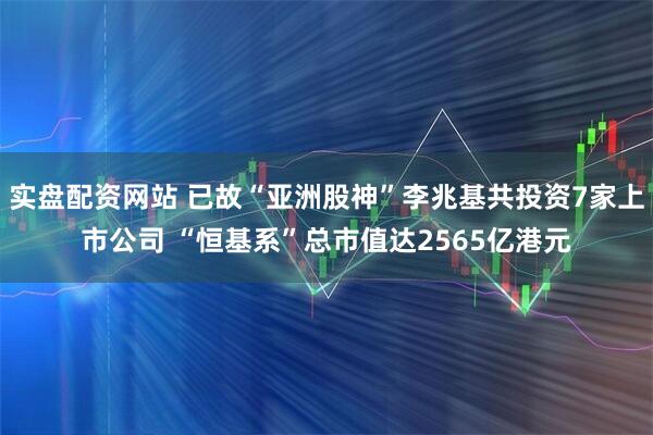 实盘配资网站 已故“亚洲股神”李兆基共投资7家上市公司 “恒基系”总市值达2565亿港元