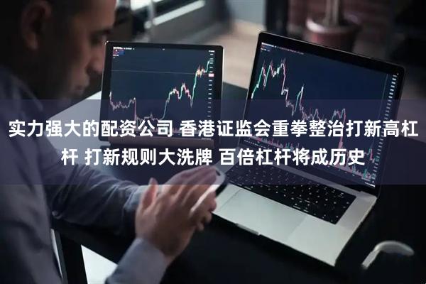 实力强大的配资公司 香港证监会重拳整治打新高杠杆 打新规则大洗牌 百倍杠杆将成历史