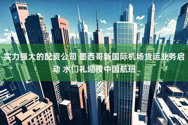 实力强大的配资公司 墨西哥新国际机场货运业务启动 水门礼迎接中国航班