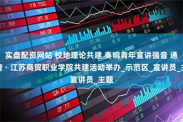 实盘配资网站 校地理论共建 奏响青年宣讲强音 通州湾 · 江苏商贸职业学院共建活动举办_示范区_宣讲员_主题