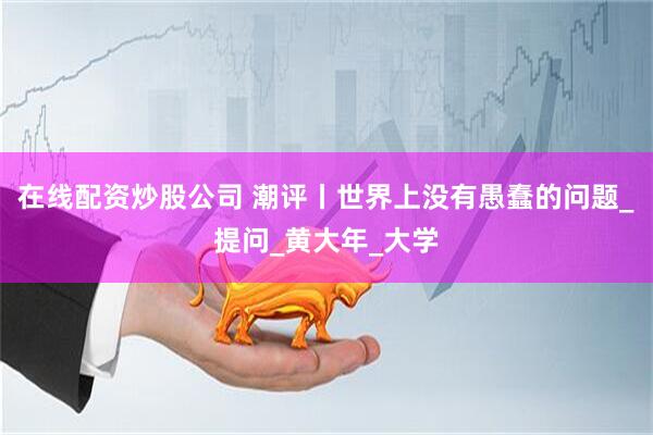在线配资炒股公司 潮评丨世界上没有愚蠢的问题_提问_黄大年_大学