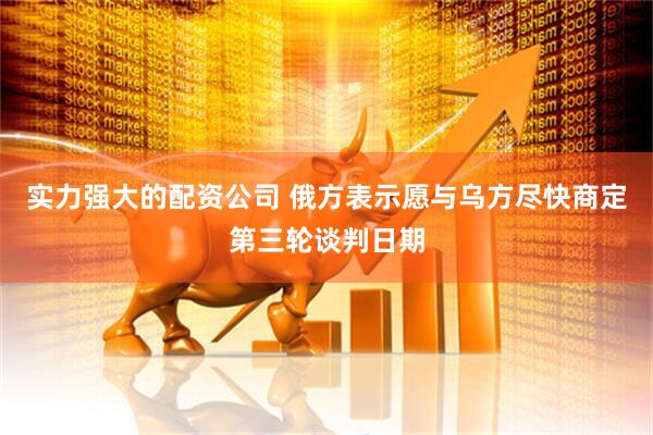 实力强大的配资公司 俄方表示愿与乌方尽快商定第三轮谈判日期