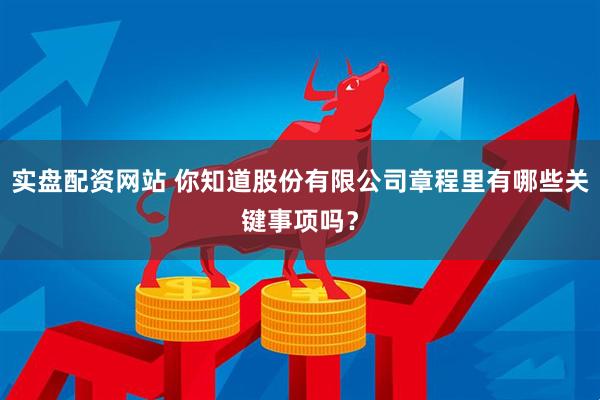 实盘配资网站 你知道股份有限公司章程里有哪些关键事项吗？