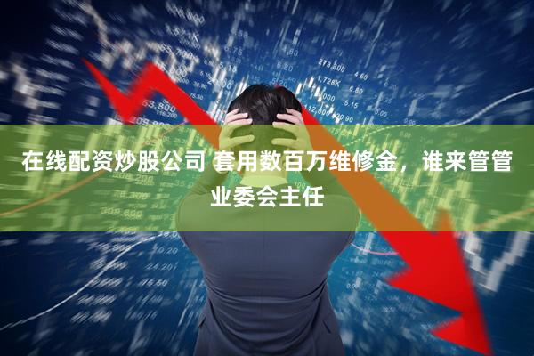 在线配资炒股公司 套用数百万维修金，谁来管管业委会主任