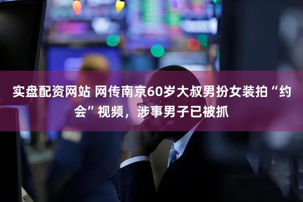 实盘配资网站 网传南京60岁大叔男扮女装拍“约会”视频，涉事男子已被抓