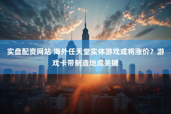 实盘配资网站 海外任天堂实体游戏或将涨价？游戏卡带制造地成关键