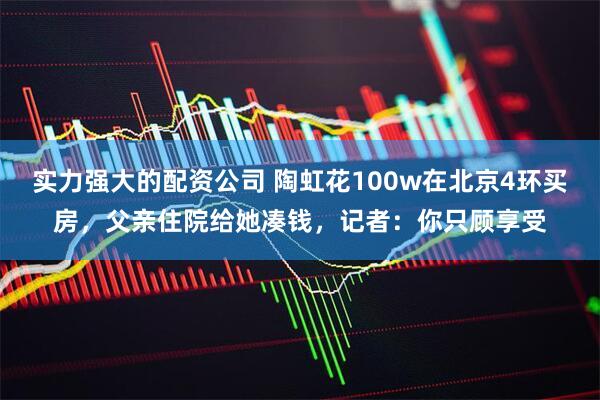 实力强大的配资公司 陶虹花100w在北京4环买房，父亲住院给她凑钱，记者：你只顾享受
