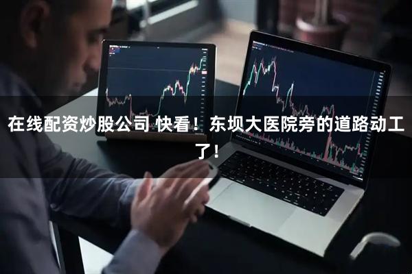 在线配资炒股公司 快看！东坝大医院旁的道路动工了！