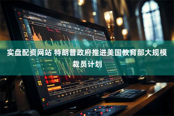 实盘配资网站 特朗普政府推进美国教育部大规模裁员计划