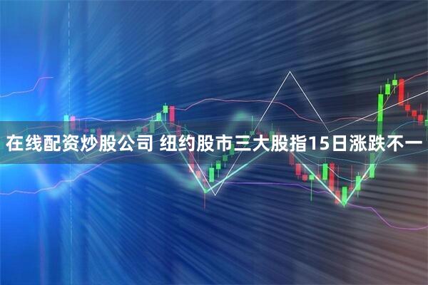 在线配资炒股公司 纽约股市三大股指15日涨跌不一