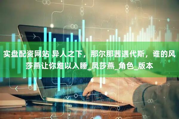 实盘配资网站 异人之下，那尔那茜遇代斯，谁的风莎燕让你难以入睡_凤莎燕_角色_版本
