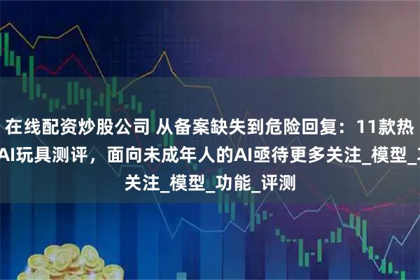 在线配资炒股公司 从备案缺失到危险回复：11款热门陪伴型AI玩具测评，面向未成年人的AI亟待更多关注_模型_功能_评测