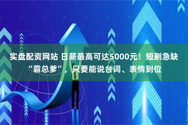 实盘配资网站 日薪最高可达5000元！短剧急缺“霸总爹”，只要能说台词、表情到位