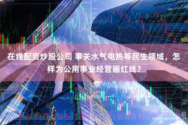 在线配资炒股公司 事关水气电热等民生领域，怎样为公用事业经营画红线？