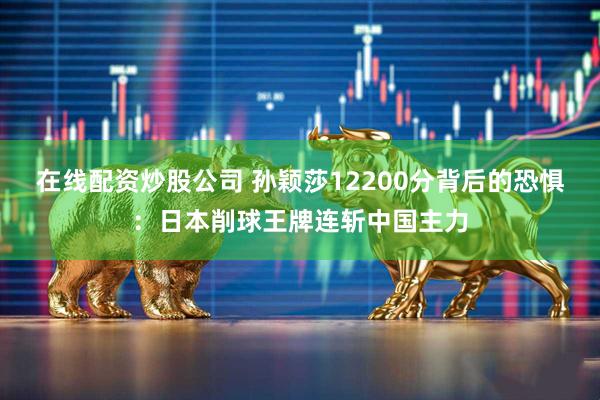 在线配资炒股公司 孙颖莎12200分背后的恐惧：日本削球王牌连斩中国主力