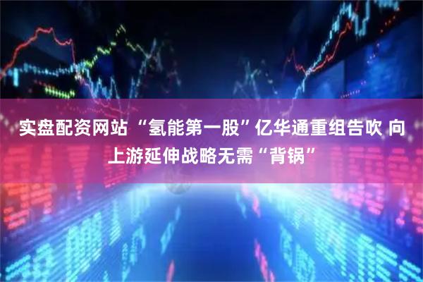 实盘配资网站 “氢能第一股”亿华通重组告吹 向上游延伸战略无需“背锅”