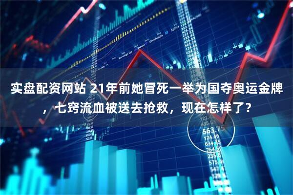 实盘配资网站 21年前她冒死一举为国夺奥运金牌，七窍流血被送去抢救，现在怎样了？