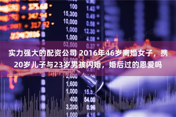 实力强大的配资公司 2016年46岁离婚女子，携20岁儿子与23岁男孩闪婚，婚后过的恩爱吗