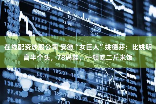 在线配资炒股公司 安徽“女巨人”姚德芬：比姚明高半个头，78码鞋，一顿吃二斤米饭