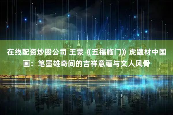 在线配资炒股公司 王蒙《五福临门》虎题材中国画：笔墨雄奇间的吉祥意蕴与文人风骨
