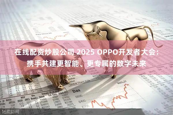 在线配资炒股公司 2025 OPPO开发者大会：携手共建更智能、更专属的数字未来