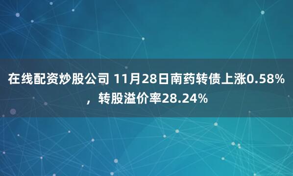 在线配资炒股公司 11月28日南药转债上涨0.58%，转股溢价率28.24%