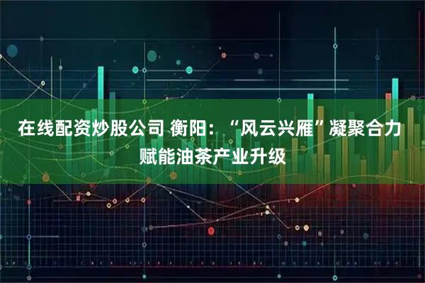 在线配资炒股公司 衡阳:“风云兴雁”凝聚合力 赋能油茶产业升级