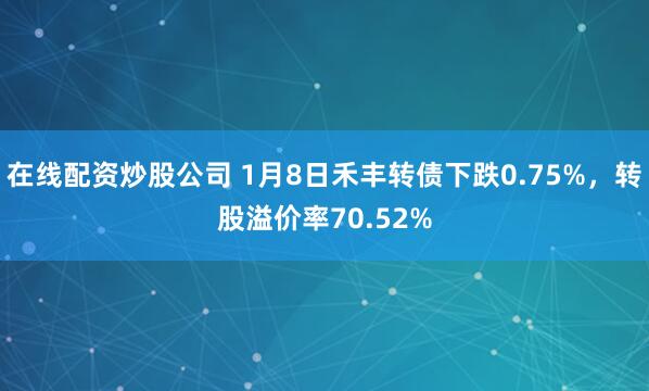 在线配资炒股公司 1月8日禾丰转债下跌0.75%，转股溢价率70.52%