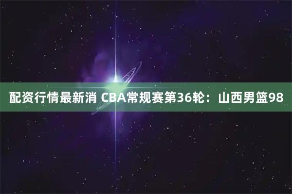 配资行情最新消 CBA常规赛第36轮:山西男篮98