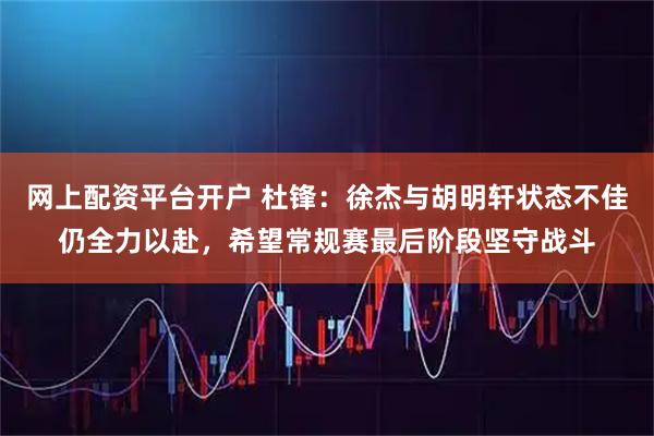 网上配资平台开户 杜锋:徐杰与胡明轩状态不佳仍全力以赴,希望常规赛最后阶段坚守战斗
