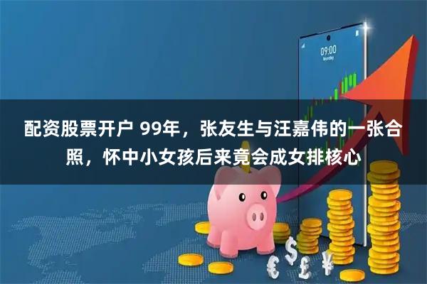 配资股票开户 99年，张友生与汪嘉伟的一张合照，怀中小女孩后来竟会成女排核心