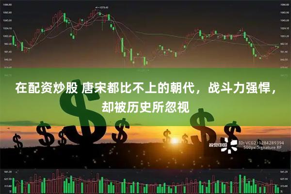 在配资炒股 唐宋都比不上的朝代，战斗力强悍，却被历史所忽视