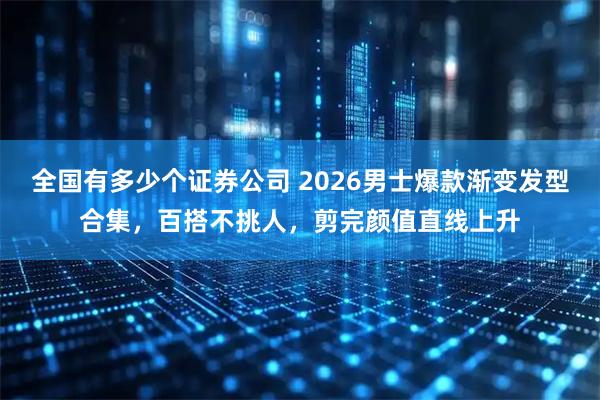 全国有多少个证券公司 2026男士爆款渐变发型合集，百搭不挑人，剪完颜值直线上升