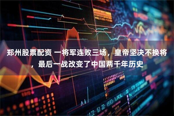 郑州股票配资 一将军连败三场，皇帝坚决不换将，最后一战改变了中国两千年历史