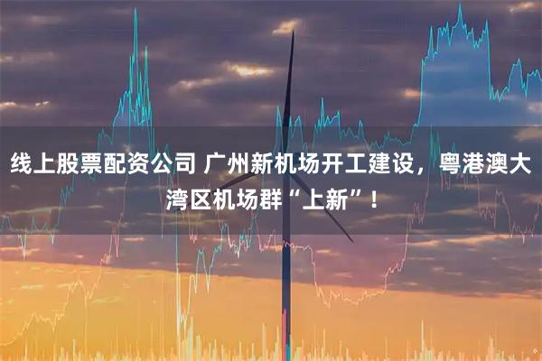 线上股票配资公司 广州新机场开工建设，粤港澳大湾区机场群“上新”！