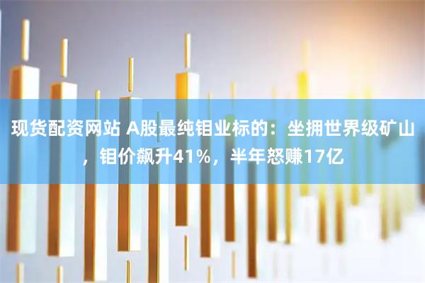 现货配资网站 A股最纯钼业标的：坐拥世界级矿山，钼价飙升41%，半年怒赚17亿